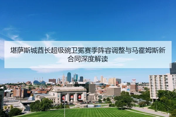 堪萨斯城酋长超级碗卫冕赛季阵容调整与马霍姆斯新合同深度解读