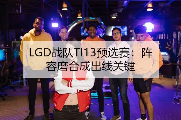 LGD战队TI13预选赛：阵容磨合成出线关键