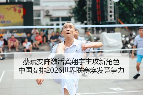 蔡斌变阵激活龚翔宇主攻新角色 中国女排2026世界联赛焕发竞争力
